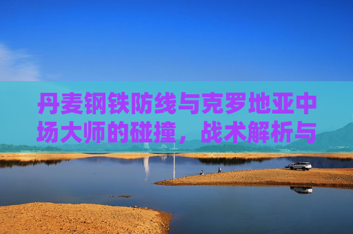 丹麦钢铁防线与克罗地亚中场大师的碰撞,战术解析与胜负关键,丹麦钢铁防线VS克罗地亚中场大师,战术碰撞与胜负关键