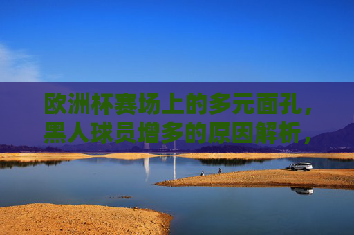 欧洲杯赛场上的多元面孔,黑人球员增多的原因解析,欧洲杯黑人球员增多,多元面孔背后的原因解析