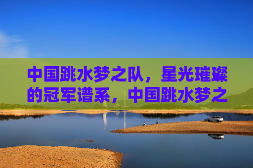 中国跳水梦之队,星光璀璨的冠军谱系,中国跳水梦之队,星光璀璨的冠军谱系