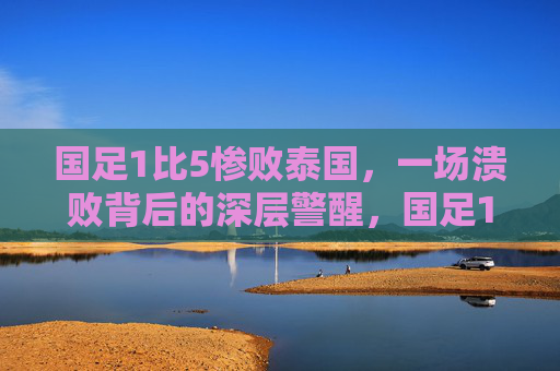 国足1比5惨败泰国,一场溃败背后的深层警醒,国足1比5惨败泰国,溃败背后的深层警醒