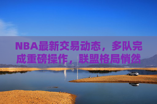 NBA最新交易动态，多队完成重磅操作，联盟格局悄然生变，NBA最新交易，多队重磅操作，联盟格局悄然生变