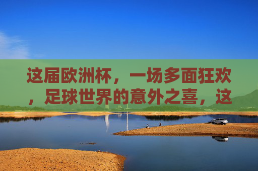 这届欧洲杯,一场多面狂欢,足球世界的意外之喜,这届欧洲杯,多面狂欢的意外之喜