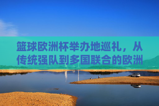 篮球欧洲杯举办地巡礼,从传统强队到多国联合的欧洲篮球图景,篮球欧洲杯举办地巡礼,传统强队与多国联合的欧洲篮球图景
