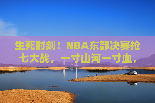 生死时刻！NBA东部决赛抢七大战，一寸山河一寸血，胜者为王，生死时刻！NBA东部决赛抢七，一寸山河一寸血，胜者为王