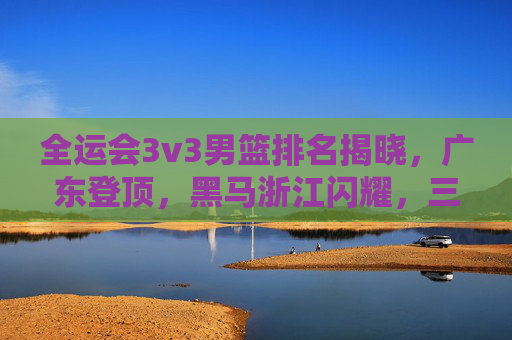 全运会3v3男篮排名揭晓,广东登顶,黑马浙江闪耀,三人篮球魅力尽显,全运会3v3男篮,广东登顶,黑马浙江闪耀,三人篮球魅力尽显