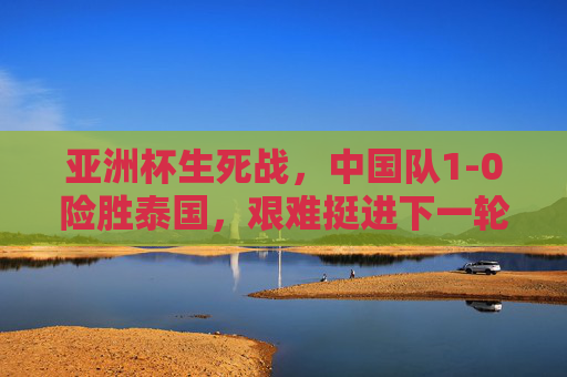 亚洲杯生死战，中国队1-0险胜泰国，艰难挺进下一轮，亚洲杯生死战，中国队1-0险胜泰国艰难晋级