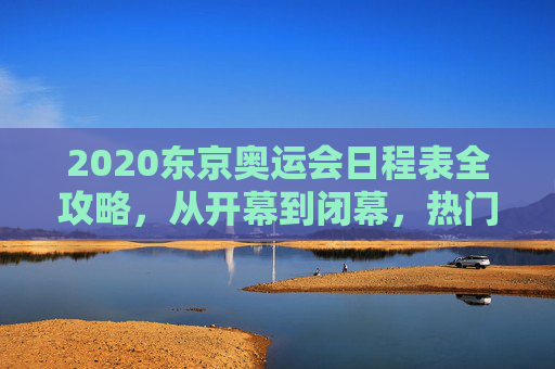 2020东京奥运会日程表全攻略，从开幕到闭幕，热门赛事与观赛指南，2020东京奥运会全攻略，全程日程、热门赛事与观赛指南