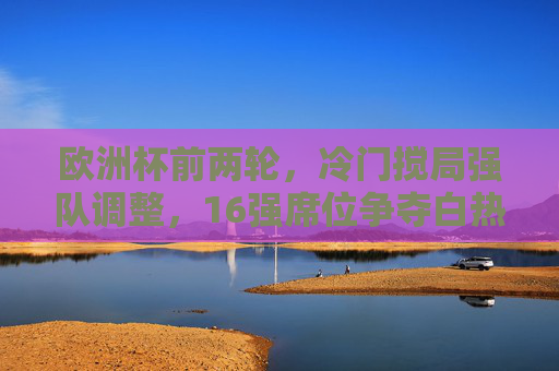 欧洲杯前两轮,冷门搅局强队调整,16强席位争夺白热化,欧洲杯前两轮,冷门搅局强队调整,16强席位争夺白热化