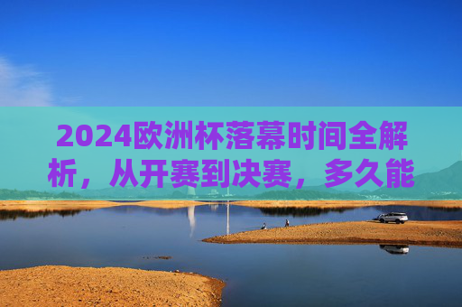 2024欧洲杯落幕时间全解析,从开赛到决赛,多久能等来冠军?2024欧洲杯,从开赛到决赛,多久等来冠军?