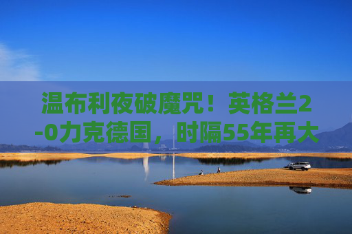 温布利夜破魔咒!英格兰2-0力克德国,时隔55年再大赛赢宿敌,温布利夜破魔咒!英格兰55年大赛首胜德国