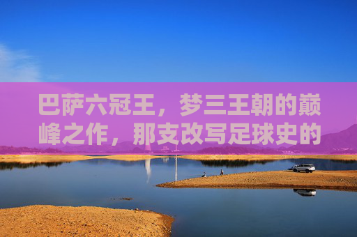 巴萨六冠王,梦三王朝的巅峰之作,那支改写足球史的首发十一人,巴萨六冠王,梦三王朝改写足球史的首发十一人