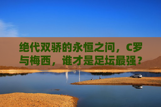绝代双骄的永恒之问,C罗与梅西,谁才是足坛最强?绝代双骄,C罗与梅西,谁才是足坛最强?