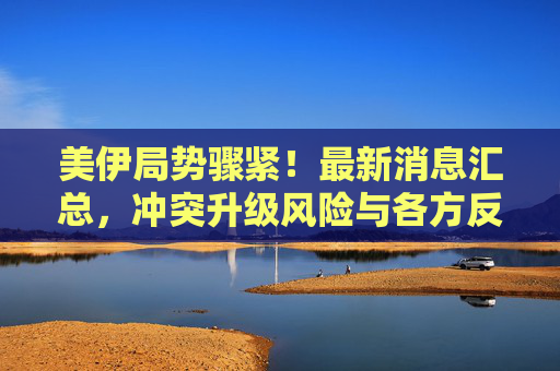 美伊局势骤紧!最新消息汇总,冲突升级风险与各方反应,美伊局势骤紧,冲突升级风险与各方反应最新汇总