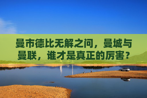 曼市德比无解之问，曼城与曼联，谁才是真正的厉害？曼市德比无解之问，曼城与曼联，谁更厉害？