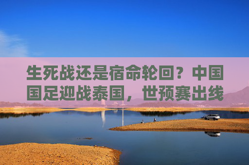 生死战还是宿命轮回？中国国足迎战泰国，世预赛出线仅剩理论可能？生死战？国足迎战泰国，世预赛出线仅剩理论可能