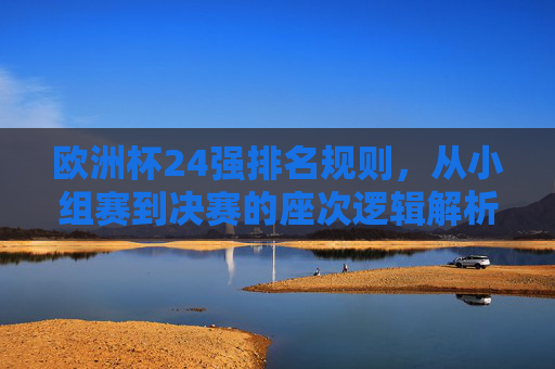 欧洲杯24强排名规则,从小组赛到决赛的座次逻辑解析,欧洲杯24强排名规则,小组赛到决赛座次逻辑解析