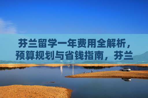 芬兰留学一年费用全解析,预算规划与省钱指南,芬兰留学一年费用全解析,预算规划与省钱指南