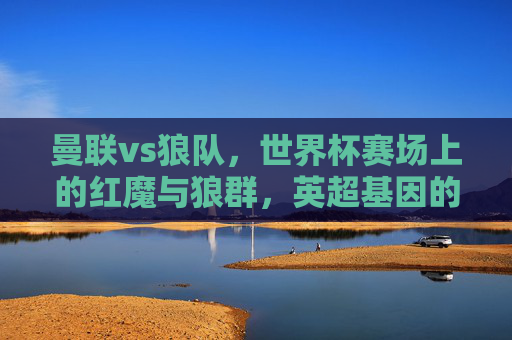 曼联vs狼队,世界杯赛场上的红魔与狼群,英超基因的全球绽放,曼联vs狼队,世界杯红魔狼群对决,英超基因全球绽放