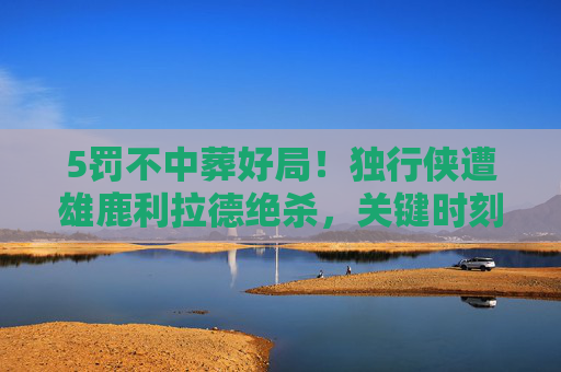 5罚不中葬好局!独行侠遭雄鹿利拉德绝杀,关键时刻心态崩了