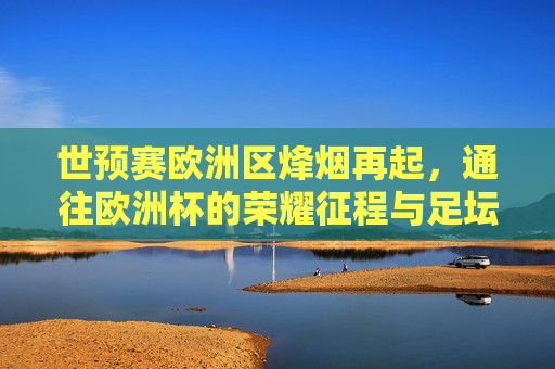 世预赛欧洲区烽烟再起，通往欧洲杯的荣耀征程与足坛格局重塑，世预赛欧洲区烽烟再起，荣耀征程与足坛格局重塑
