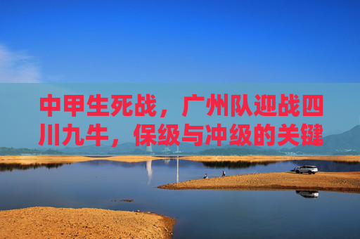 中甲生死战,广州队迎战四川九牛,保级与冲级的关键博弈