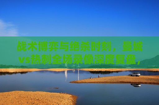 战术博弈与绝杀时刻,曼城vs热刺全场录像深度复盘,曼城vs热刺,战术博弈与绝杀时刻的全场深度复盘