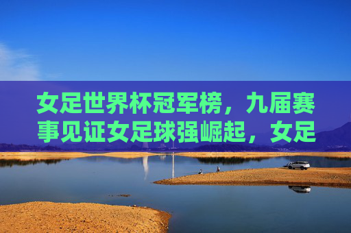 女足世界杯冠军榜,九届赛事见证女足球强崛起,女足世界杯冠军榜,九届赛事见证女足球强崛起