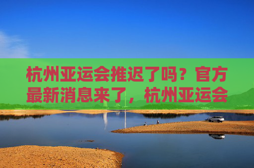 杭州亚运会推迟了吗？官方最新消息来了，杭州亚运会推迟？官方最新消息来了