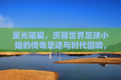 星光璀璨，历届世界足球小姐的传奇足迹与时代回响，星光璀璨，历届世界足球小姐的传奇足迹与时代回响