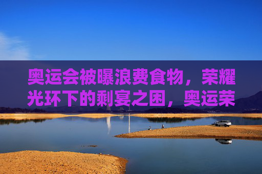 奥运会被曝浪费食物,荣耀光环下的剩宴之困,奥运荣耀光环下的食物浪费之困