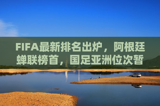 FIFA最新排名出炉，阿根廷蝉联榜首，国足亚洲位次暂稳，FIFA最新排名，阿根廷蝉联榜首，国足亚洲位次暂稳