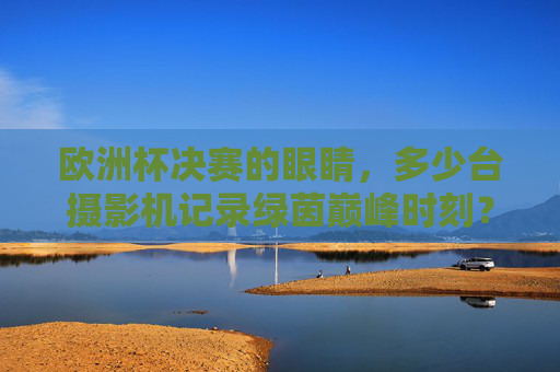 欧洲杯决赛的眼睛,多少台摄影机记录绿茵巅峰时刻?欧洲杯决赛,多少台摄影机记录绿茵巅峰?