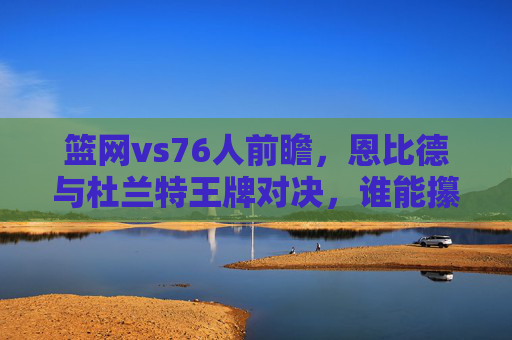 篮网vs76人前瞻,恩比德与杜兰特王牌对决,谁能攥住东决门票关键筹码?恩比德杜兰特王牌对决,东决门票关键筹码