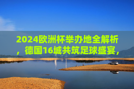 2024欧洲杯举办地全解析,德国16城共筑足球盛宴,2024欧洲杯举办地全解析,德国16城共筑足球盛宴