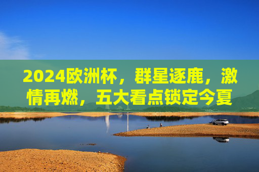2024欧洲杯,群星逐鹿,激情再燃,五大看点锁定今夏足坛!2024欧洲杯,群星逐鹿,五大看点燃情今夏