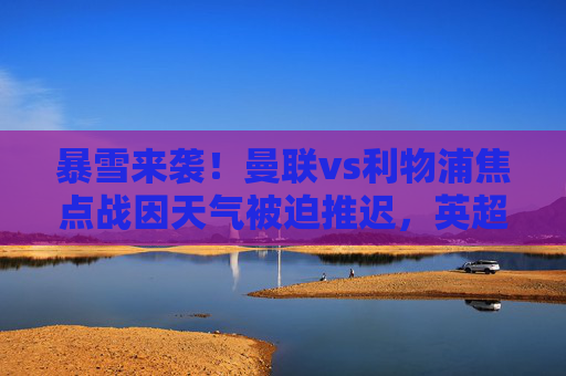 暴雪来袭!曼联vs利物浦焦点战因天气被迫推迟,英超赛程再生变数,暴雪致曼联vs利物浦焦点战推迟 英超赛程再生变数