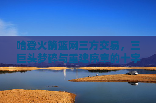 哈登火箭篮网三方交易,三巨头梦碎与重建序章的十字路口,哈登三方交易,三巨头梦碎与重建十字路口