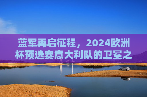 蓝军再启征程,2024欧洲杯预选赛意大利队的卫冕之路与蜕变,蓝军2024欧洲杯预选赛,卫冕之路与蜕变