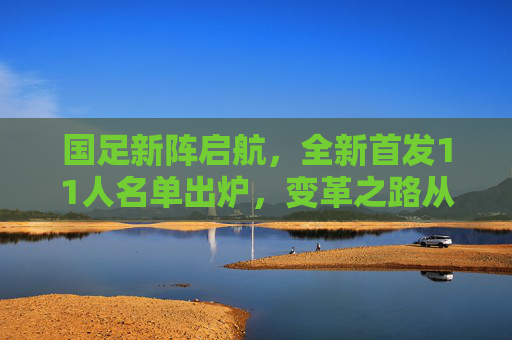 国足新阵启航，全新首发11人名单出炉，变革之路从这里开始？国足新阵首发名单亮相，变革之路启航