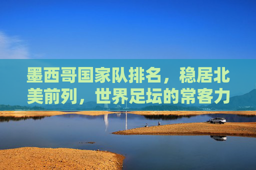 墨西哥国家队排名,稳居北美前列,世界足坛的常客力量,墨西哥国家队,北美前列,世界足坛常客力量