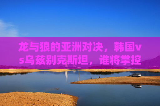 龙与狼的亚洲对决,韩国vs乌兹别克斯坦,谁将掌控赛场节奏?龙与狼的亚洲对决,韩国vs乌兹别克斯坦,谁将掌控赛场节奏?