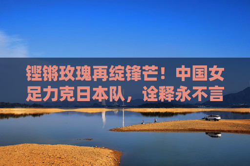 铿锵玫瑰再绽锋芒！中国女足力克日本队，诠释永不言弃的体育精神，铿锵玫瑰再绽锋芒，力克日本诠释永不言弃