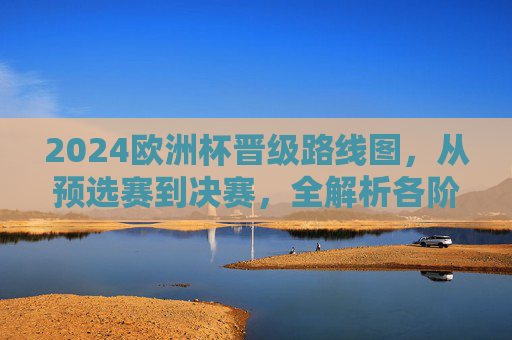 2024欧洲杯晋级路线图，从预选赛到决赛，全解析各阶段晋级规则与关键节点，2024欧洲杯晋级路线图全解析，预选赛到决赛规则与关键节点