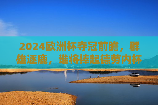 2024欧洲杯夺冠前瞻，群雄逐鹿，谁将捧起德劳内杯？2024欧洲杯前瞻，群雄逐鹿，谁将捧起德劳内杯？