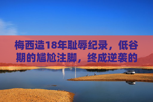 梅西造18年耻辱纪录,低谷期的尴尬注脚,终成逆袭的勋章,梅西,从18年耻辱到逆袭勋章