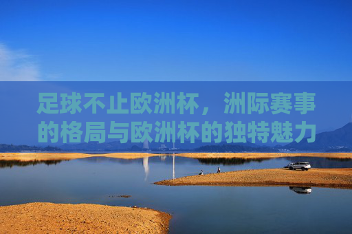 足球不止欧洲杯,洲际赛事的格局与欧洲杯的独特魅力,足球不止欧洲杯,洲际赛事格局与欧洲杯的独特魅力