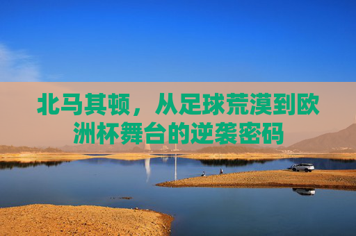 北马其顿,从足球荒漠到欧洲杯舞台的逆袭密码