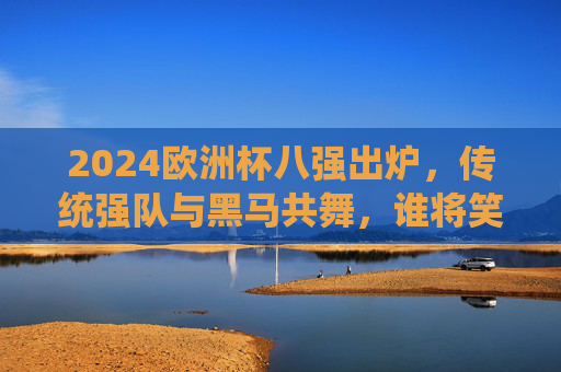 2024欧洲杯八强出炉,传统强队与黑马共舞,谁将笑傲半决赛?
