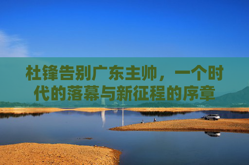 杜锋告别广东主帅,一个时代的落幕与新征程的序章