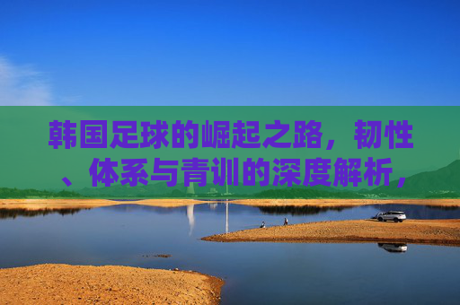 韩国足球的崛起之路,韧性、体系与青训的深度解析,韩国足球崛起之路,韧性、体系与青训的深度解析